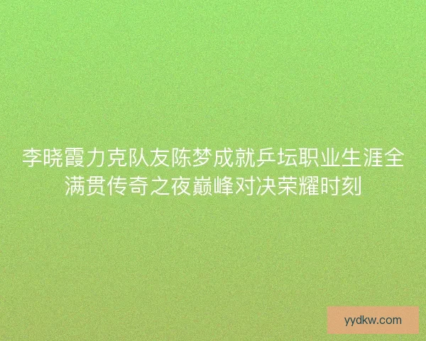 李晓霞力克队友陈梦成就乒坛职业生涯全满贯传奇之夜巅峰对决荣耀时刻 李晓霞力克队友陈梦成就乒坛职业生涯全满贯传奇之夜巅峰对决荣耀时刻