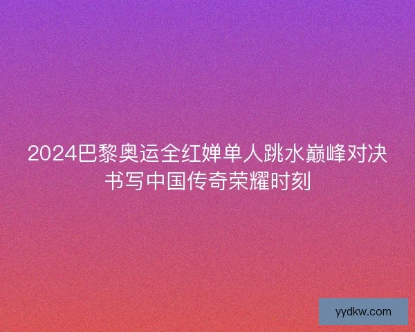 2024巴黎奥运全红婵单人跳水巅峰对决书写中国传奇荣耀时刻