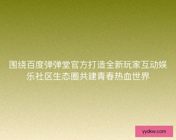 围绕百度弹弹堂官方打造全新玩家互动娱乐社区生态圈共建青春热血世界