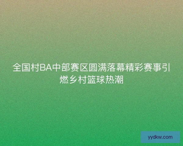 全国村BA中部赛区圆满落幕精彩赛事引燃乡村篮球热潮