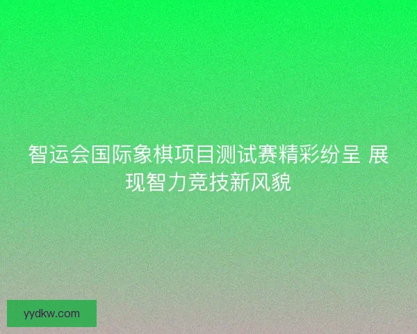 智运会国际象棋项目测试赛精彩纷呈 展现智力竞技新风貌 智运会国际象棋项目测试赛精彩纷呈 展现智力竞技新风貌
