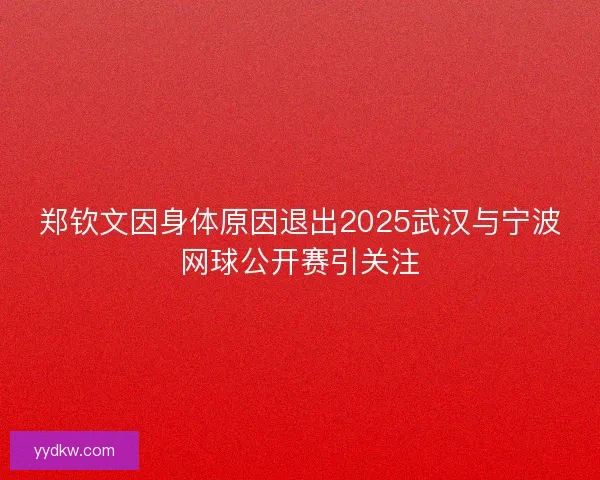 郑钦文因身体原因退出2025武汉与宁波网球公开赛引关注