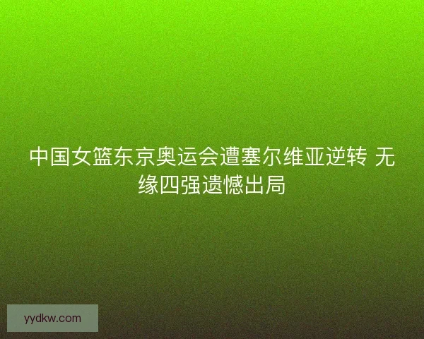中国女篮东京奥运会遭塞尔维亚逆转 无缘四强遗憾出局