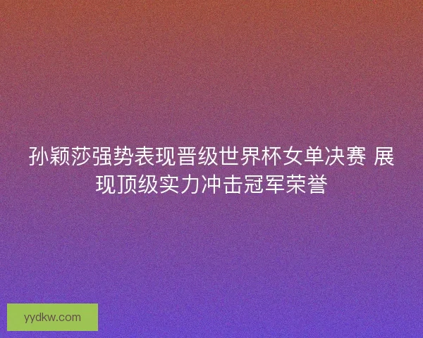 孙颖莎强势表现晋级世界杯女单决赛 展现顶级实力冲击冠军荣誉