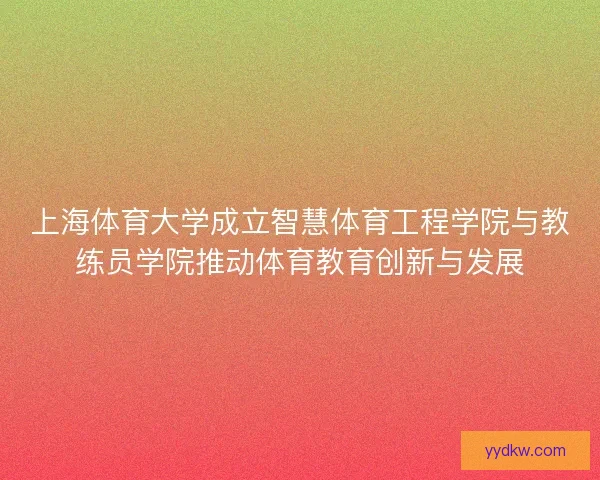 上海体育大学成立智慧体育工程学院与教练员学院推动体育教育创新与发展